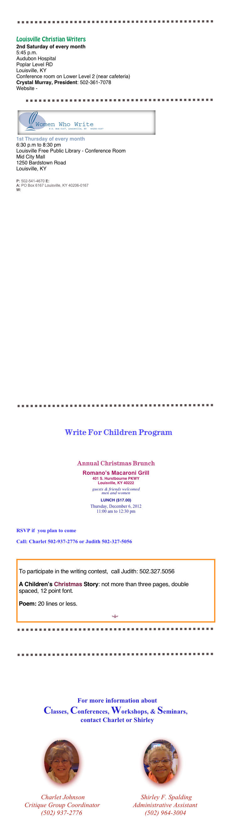   


￼

Louisville Christian Writers
2nd Saturday of every month
5:45 p.m.
Audubon Hospital
Poplar Level RD
Louisville, KY
Conference room on Lower Level 2 (near cafeteria) 
Crystal Murray, President: 502-361-7078
Website - lcwriters.com

￼
￼
1st Thursday of every month
6:30 p.m to 8:30 pm 
Louisville Free Public Library - Conference Room 
Mid City Mall 
1250 Bardstown Road
Louisville, KY


P: 502-541-4670 E: info@womenwhowrite.com
A: PO Box 6167 Louisville, KY 40206-0167
W: www.womenwhowrite.com
















































￼



                               Write For Children Program




Annual Christmas Brunch

Romano’s Macaroni Grill
401 S. Hurstbourne PKWY
Louisville, KY 40222

guests & friends welcomed
men and women 

LUNCH ($17.00)

Thursday, December 6, 2012
11:00 am to 12:30 pm

RSVP if  you plan to come
Call: Charlet 502-937-2776 or Judith 502-327-5056

￼￼

￼






   For more information about 
 Classes, Conferences, Workshops, & Seminars, 
                                       contact Charlet or Shirley


                 ￼                                       ￼
    
               Charlet Johnson                                  Shirley F. Spalding
     Critique Group Coordinator                    Administrative Assistant      
               (502) 937-2776                                      (502) 964-3004



